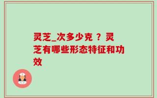 灵芝_次多少克 ？灵芝有哪些形态特征和功效