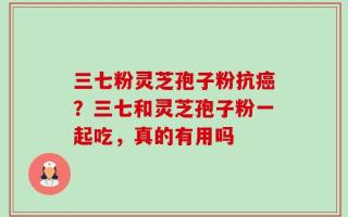 三七粉灵芝孢子粉抗癌？三七和灵芝孢子粉一起吃，真的有用吗