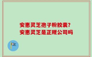安惠灵芝孢子粉胶囊？安惠灵芝是正规公司吗
