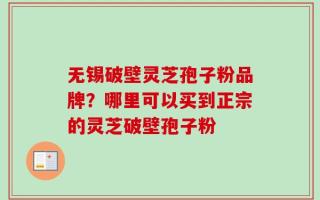 无锡破壁灵芝孢子粉品牌？哪里可以买到正宗的灵芝破壁孢子粉