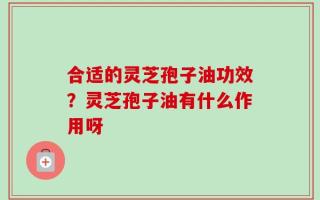 合适的灵芝孢子油功效？灵芝孢子油有什么作用呀