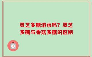 灵芝多糖溶水吗？灵芝多糖与香菇多糖的区别