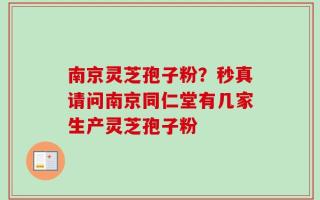 南京灵芝孢子粉？秒真请问南京同仁堂有几家生产灵芝孢子粉