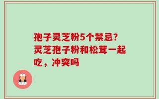 孢子灵芝粉5个禁忌？灵芝孢子粉和松茸一起吃，冲突吗