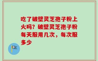 吃了破壁灵芝孢子粉上火吗？破壁灵芝孢子粉每天服用几次，每次服多少