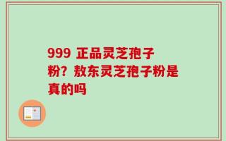 999 正品灵芝孢子粉？敖东灵芝孢子粉是真的吗
