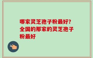 哪家灵芝孢子粉最好？全国的那家的灵芝孢子粉最好