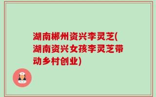 湖南郴州资兴李灵芝(湖南资兴女孩李灵芝带动乡村创业)