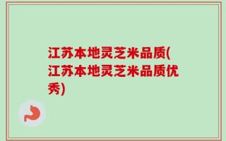 江苏本地灵芝米品质(江苏本地灵芝米品质优秀)