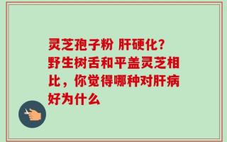 灵芝孢子粉 肝硬化？野生树舌和平盖灵芝相比，你觉得哪种对肝病好为什么