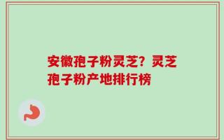安徽孢子粉灵芝？灵芝孢子粉产地排行榜
