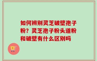 如何辨别灵芝破壁孢子粉？灵芝孢子粉头道粉和破壁有什么区别吗
