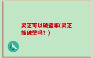 灵芝可以破壁嘛(灵芝能破壁吗？)