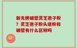 新先牌破壁灵芝孢子粉？灵芝孢子粉头道粉和破壁有什么区别吗