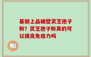 基御上品破壁灵芝孢子粉？灵芝孢子粉真的可以提高免疫力吗