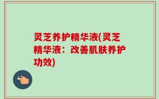 灵芝养护精华液(灵芝精华液：改善肌肤养护功效)
