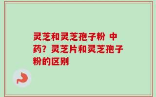灵芝和灵芝孢子粉 中药？灵芝片和灵芝孢子粉的区别
