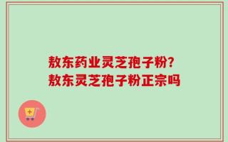 敖东药业灵芝孢子粉？敖东灵芝孢子粉正宗吗