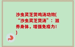 沙虫灵芝煲鸡汤功效(“沙虫灵芝煲汤”：滋养身体，增强免疫力！)