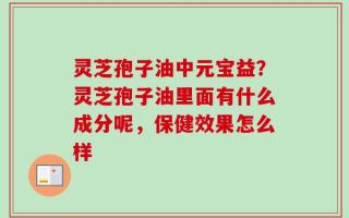 灵芝孢子油中元宝益？灵芝孢子油里面有什么成分呢，保健效果怎么样