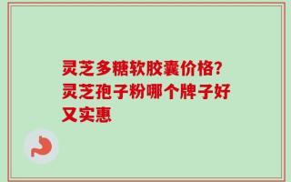 灵芝多糖软胶囊价格？灵芝孢子粉哪个牌子好又实惠