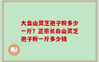 大盘山灵芝孢子粉多少一斤？正宗长白山灵芝孢子粉一斤多少钱