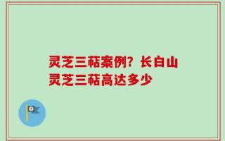 灵芝三萜案例？长白山灵芝三萜高达多少