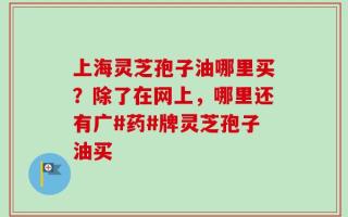 上海灵芝孢子油哪里买？除了在网上，哪里还有广#药#牌灵芝孢子油买