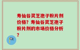 寿仙谷灵芝孢子粉片剂价格？寿仙谷灵芝孢子粉片剂的市场价格分析？