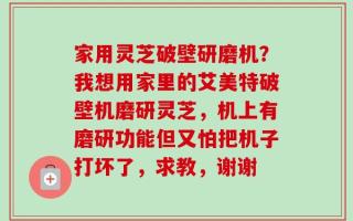家用灵芝破壁研磨机？我想用家里的艾美特破壁机磨研灵芝，机上有磨研功能但又怕把机子打坏了，求教，谢谢