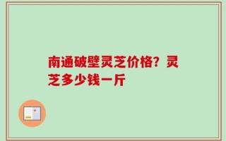 南通破壁灵芝价格？灵芝多少钱一斤