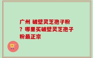 广州 破壁灵芝孢子粉？哪里买破壁灵芝孢子粉最正宗