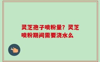 灵芝孢子喷粉量？灵芝喷粉期间需要浇水么