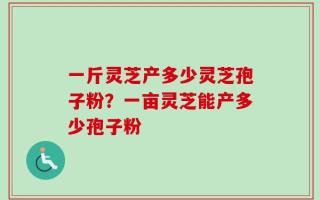 一斤灵芝产多少灵芝孢子粉？一亩灵芝能产多少孢子粉