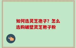 如何选灵芝孢子？怎么选购破壁灵芝袍子粉