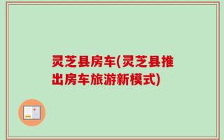 灵芝县房车(灵芝县推出房车旅游新模式)