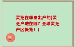 灵芝在哪里出产的(灵芝产地在哪？全球灵芝产区概览！)