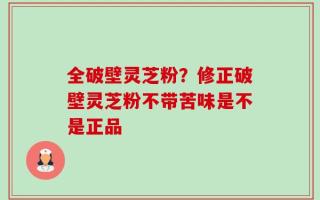 全破壁灵芝粉？修正破壁灵芝粉不带苦味是不是正品