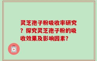 灵芝孢子粉吸收率研究？探究灵芝孢子粉的吸收效果及影响因素？