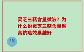 灵芝三萜含量微波？为什么说灵芝三萜含量越高抗癌效果越好