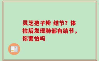 灵芝孢子粉 结节？体检后发现肺部有结节，你害怕吗