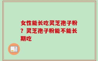 女性能长吃灵芝孢子粉？灵芝孢子粉能不能长期吃