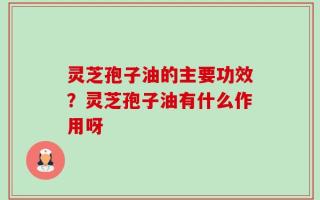 灵芝孢子油的主要功效？灵芝孢子油有什么作用呀