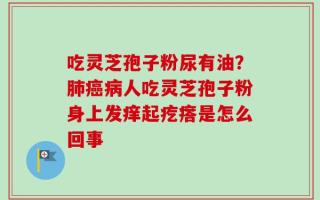 吃灵芝孢子粉尿有油？肺癌病人吃灵芝孢子粉身上发痒起疙瘩是怎么回事