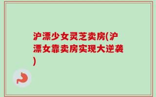 沪漂少女灵芝卖房(沪漂女靠卖房实现大逆袭)