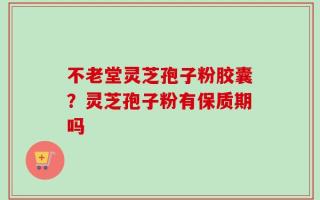不老堂灵芝孢子粉胶囊？灵芝孢子粉有保质期吗