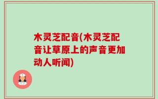 木灵芝配音(木灵芝配音让草原上的声音更加动人听闻)
