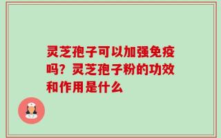 灵芝孢子可以加强免疫吗？灵芝孢子粉的功效和作用是什么