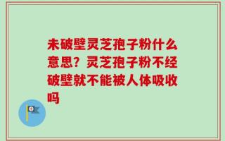 未破壁灵芝孢子粉什么意思？灵芝孢子粉不经破壁就不能被人体吸收吗