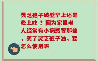灵芝孢子破壁早上还是晚上吃 ？因为家里老人经常有小病感冒那些，买了灵芝孢子油，要怎么使用呢